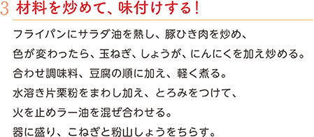 3.材料を炒めて、味付けする！　フライパンにサラダ油を熱し、豚ひき肉を炒め、色が変わったら、玉ねぎ、しょうが、にんにくを加え炒める。合わせ調味料、豆腐の順に加え、軽く煮る。水溶き片栗粉をまわし加え、とろみをつけて、火を止めラー油を混ぜ合わせる。器に盛り、こねぎと粉山しょうをちらす。