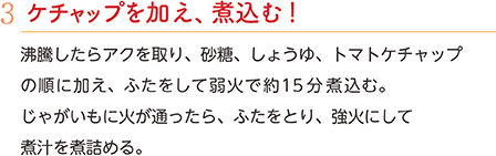 3.ケチャップを加え、煮込む！　沸騰したらアクを取り、砂糖、しょうゆ、トマトケチャップの順に加え、ふたをして弱火で約15分煮込む。じゃがいもに火が通ったら、ふたをとり、強火にして煮汁を煮詰める。