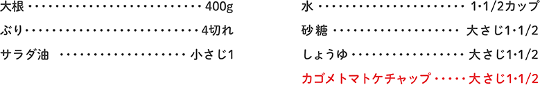 大根 400g、ぶり 4切れ、サラダ油 小さじ1、水 1・1/2カップ、砂糖 大さじ1・1/2、しょうゆ 大さじ1・1/2、カゴメトマトケチャップ 大さじ1・1/2