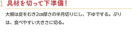 1.具材を切って下準備！　大根は皮をむき2㎝厚さの半月切りにし、下ゆでする。ぶりは、食べやすい大きさに切る。