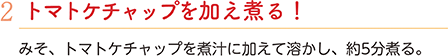 2.トマトケチャップを加え煮る！　みそ、トマトケチャップを煮汁に加えて溶かし、約5分煮る。