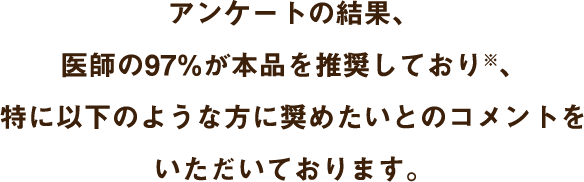 アンケートの結果、医師の97%が本品を推奨しており※、 特に以下のような方に奨めたいとのコメントをいただいております。