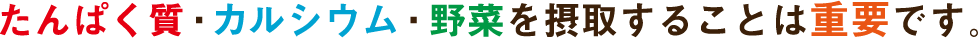 たんぱく質・カルシウム・野菜を摂取することは重要です。