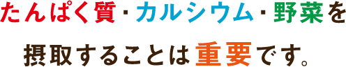 たんぱく質・カルシウム・野菜を摂取することは重要です。