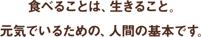食べることは、生きること。 元気でいるための、人間の基本です。 