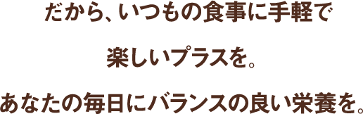 だから、いつもの食事に手軽で楽しいプラスを。あなたの毎日にバランスの良い栄養を。