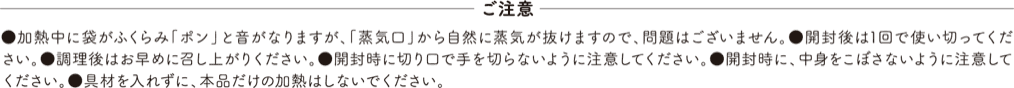 ご注意 ●加熱中に袋がふくらみ「ポン」と音がなりますが、「蒸気口」から自然に蒸気が抜けますので、問題はございません。●開封後は1回で使い切ってください。●調理後はお早めに召し上がりください。●開封時に切り口で手を切らないように注意してください。●開封時に、中身をこぼさないように注意してください。●具材を入れずに、本品だけの加熱はしないでください。