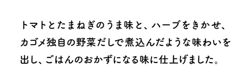 トマトとたまねぎのうま味と、ハーブをきかせ、カゴメ独自の野菜だしで煮込んだような味わいを出し、ごはんのおかずになる味に仕上げました。