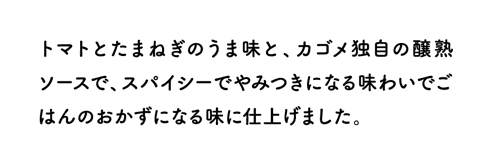 トマトとたまねぎのうま味と、カゴメ独自の醸熟ソースで、スパイシーでやみつきになる味わいでごはんのおかずになる味に仕上げました。