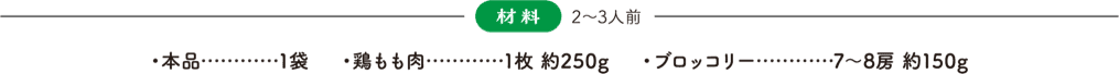 材料(2〜3人前) 本品：1袋、鶏もも肉：1枚 約250g、ブロッコリー：7〜8房 約150g