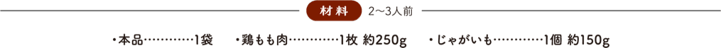 材料(2〜3人前) 本品：1袋、鶏もも肉：1枚 約250g、じゃがいも：1個 約150g