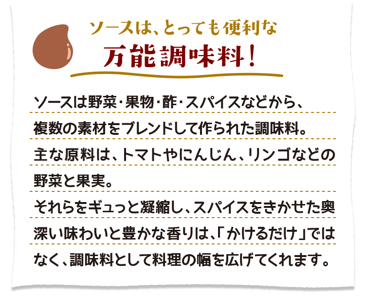 ソースは、とっても便利な万能調味料！　ソースは野菜・果物・酢・スパイスなどから、複数の素材をブレンドして作られた調味料。主な原料は、トマトやにんじん、リンゴなどの野菜と果実。それらをギュっと凝縮し、スパイスをきかせた奥深い味わいと豊かな香りは、「かけるだけ」ではなく、調味料として料理の幅を広げてくれます。