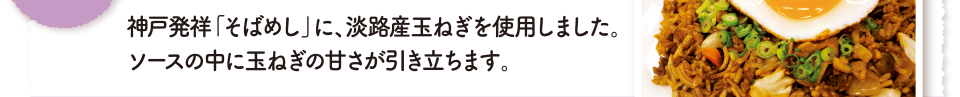 神戸発祥「そばめし」に、淡路産玉ねぎを使用しました。ソースの中に玉ねぎの甘さが引き立ちます。