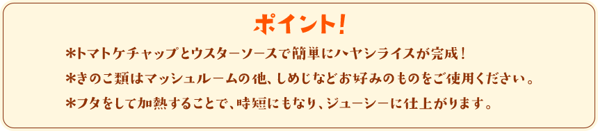 ポイント！　＊トマトケチャップとウスターソースで簡単にハヤシライスが完成！＊きのこ類はマッシュルームの他、しめじなどお好みのものをご使用ください。＊フタをして加熱することで、時短にもなり、ジューシーに仕上がります。