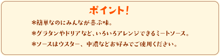 ポイント！　＊簡単なのにみんなが喜ぶ味。＊グラタンやドリアなど、いろいろアレンジできるミートソース。＊ソースはウスター、中濃などお好みでご使用ください。