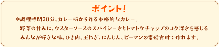 ポイント！　調理時間20分、カレー粉から作る本格的なカレー。野菜の甘みに、ウスターソースのスパイシーさとトマトケチャップのコク深さを感じるみんなが好きな味。ひき肉、玉ねぎ、にんじん、ピーマンの常備食材で作れます。