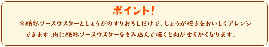 ポイント！　＊醸熟ソースウスターとしょうがのすりおろしだけで、しょうが焼きをおいしくアレンジできます。肉に醸熟ソースウスターをもみ込んで焼くと肉が柔らかくなります。