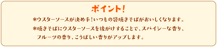 ポイント！　＊ウスターソースが決め手！いつもの袋焼きそばが美味しくなります。＊焼きそばにウスターソースを後がけすることで、スパイシーな香り、フルーツの香り、こうばしい香りがアップします。