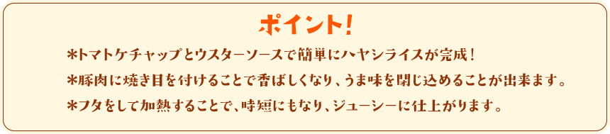 ポイント！　＊トマトケチャップとウスターソースで簡単にハヤシライスが完成！＊豚肉に焼き目を付けることで香ばしくなり、うま味を閉じ込めることが出来ます。＊フタをして加熱することで、時短にもなり、ジューシーに仕上がります。