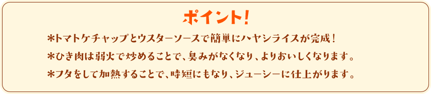 ポイント！　＊トマトケチャップとウスターソースで簡単にハヤシライスが完成！＊ひき肉は弱火で炒めることで、臭みがなくなり、よりおいしくなります。＊フタをして加熱することで、時短にもなり、ジューシーに仕上がります。