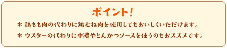 ポイント！　＊鶏もも肉の代わりに鶏むね肉を使用してもおいしくいただけます。＊ウスターの代わりに中濃やとんかつソースを使うのもおススメです。