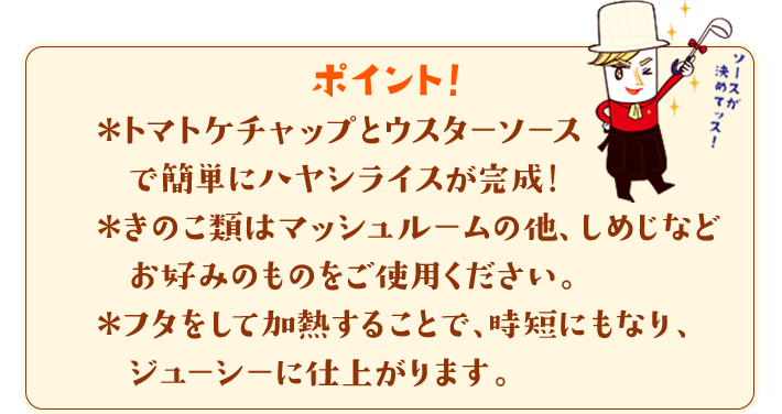 ポイント！　＊トマトケチャップとウスターソースで簡単にハヤシライスが完成！＊きのこ類はマッシュルームの他、しめじなどお好みのものをご使用ください。＊フタをして加熱することで、時短にもなり、ジューシーに仕上がります。