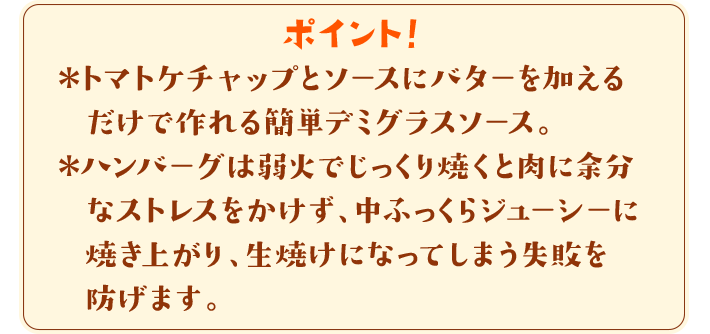 ポイント！　＊トマトケチャップとソースにバターを加えるだけで作れる簡単デミグラスソース。＊ハンバーグは弱火でじっくり焼くと肉に余分なストレスをかけず、中ふっくらジューシーに焼き上がり、生焼けになってしまう失敗を防げます。