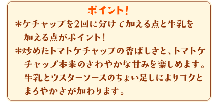 ポイント！　＊ケチャップを2回に分けて加える点と牛乳を加える点がポイント！＊炒めたトマトケチャップの香ばしさと、トマトケチャップ本来のさわやかな甘みを楽しめます。牛乳とウスターソースのちょい足しによりコクとまろやかさが加わります。