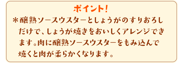 ポイント！　＊醸熟ソースウスターとしょうがのすりおろしだけで、しょうが焼きをおいしくアレンジできます。肉に醸熟ソースウスターをもみ込んで焼くと肉が柔らかくなります。