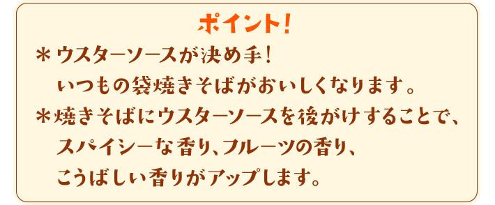 ポイント！　＊ウスターソースが決め手！いつもの袋焼きそばが美味しくなります。＊焼きそばにウスターソースを後がけすることで、スパイシーな香り、フルーツの香り、こうばしい香りがアップします。