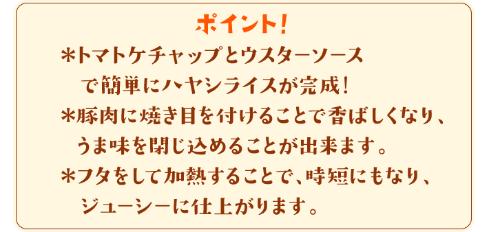 ポイント！　＊トマトケチャップとウスターソースで簡単にハヤシライスが完成！＊豚肉に焼き目を付けることで香ばしくなり、うま味を閉じ込めることが出来ます。＊フタをして加熱することで、時短にもなり、ジューシーに仕上がります。