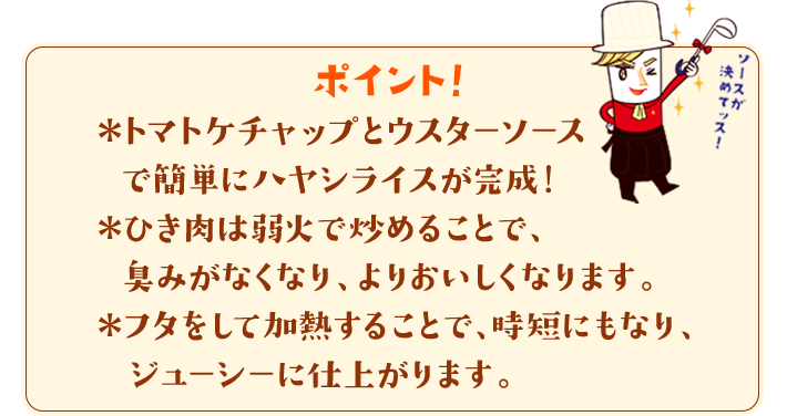 ポイント！　＊トマトケチャップとウスターソースで簡単にハヤシライスが完成！＊ひき肉は弱火で炒めることで、臭みがなくなり、よりおいしくなります。＊フタをして加熱することで、時短にもなり、ジューシーに仕上がります。