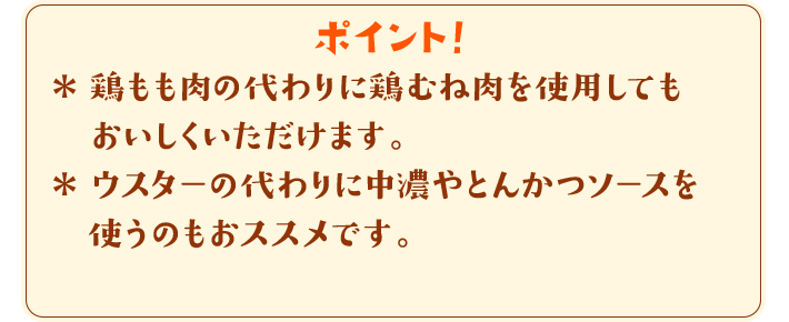 ポイント！　＊鶏もも肉の代わりに鶏むね肉を使用してもおいしくいただけます。＊ウスターの代わりに中濃やとんかつソースを使うのもおススメです。