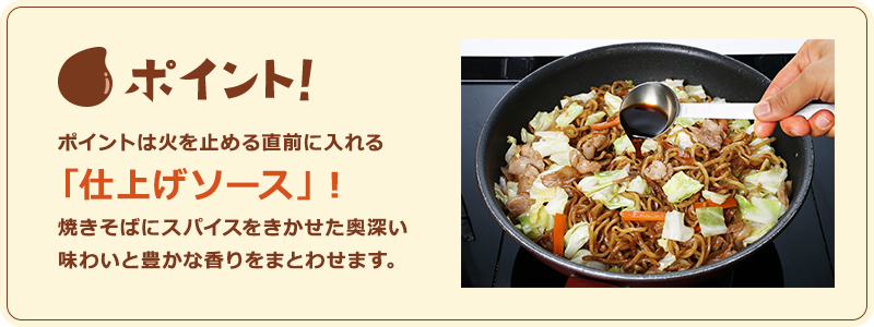 ポイント！　ポイントは火を止める直前に入れる「仕上げソース」！焼きそばにスパイスをきかせた奥深い味わいと豊かな香りをまとわせます。
