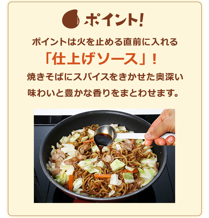 ポイント！　ポイントは火を止める直前に入れる「仕上げソース」！焼きそばにスパイスをきかせた奥深い味わいと豊かな香りをまとわせます。