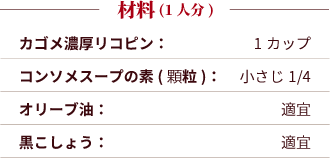 材料（2人分）：カゴメ濃厚リコピン：1カップ。コンソメスープの素(顆粒)：小さじ1/4。オリーブ油：適宜。黒こしょう：適宜。