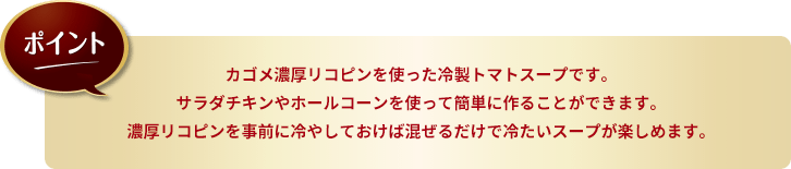 ポイント。カゴメ濃厚リコピンを使った冷製トマトスープです。サラダチキンやホールコーンを使って簡単に作ることができます。濃厚リコピンを事前に冷やしておけば混ぜるだけで冷たいスープが楽しめます。