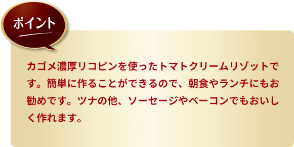 ポイント。カゴメ濃厚リコピンを使ったトマトクリームリゾットです。簡単に作ることができるので、朝食やランチにもお勧めです。ツナの他、ソーセージやベーコンでもおいしく作れます。