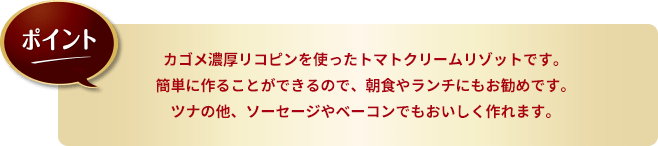 ポイント。カゴメ濃厚リコピンを使ったトマトクリームリゾットです。簡単に作ることができるので、朝食やランチにもお勧めです。ツナの他、ソーセージやベーコンでもおいしく作れます。