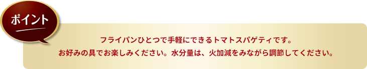 ポイント：フライパンひとつで手軽にできるトマトスパゲティです。お好みの具でお楽しみください。水分量は、火加減をみながら調節してください。