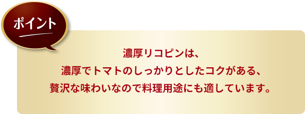 ポイント：濃厚リコピンは、濃厚でトマトのしっかりとしたコクがある、贅沢な味わいなので料理用途にも適しています。 