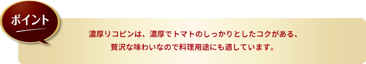 ポイント：濃厚リコピンは、濃厚でトマトのしっかりとしたコクがある、贅沢な味わいなので料理用途にも適しています。 