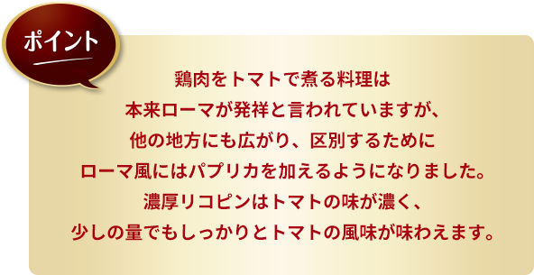 ポイント：鶏肉をトマトで煮る料理は本来ローマが発祥と言われていますが、他の地方にも広がり、区別するためにローマ風にはパプリカを加えるようになりました。濃厚リコピンはトマトの味が濃く、少しの量でもしっかりとトマトの風味が味わえます。