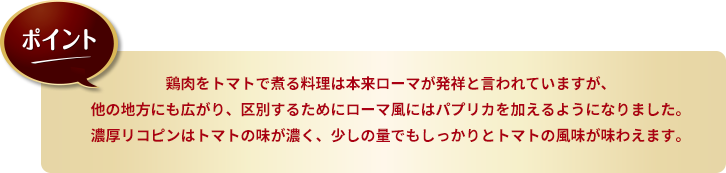 ポイント：鶏肉をトマトで煮る料理は本来ローマが発祥と言われていますが、他の地方にも広がり、区別するためにローマ風にはパプリカを加えるようになりました。濃厚リコピンはトマトの味が濃く、少しの量でもしっかりとトマトの風味が味わえます。