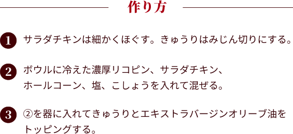 作り方。①：サラダチキンは細かくほぐす。きゅうりはみじん切りにする。②：ボウルに冷えた濃厚リコピン、サラダチキン、ホールコーン、塩、こしょうを入れて混ぜる。③：②を器に入れてきゅうりとエキストラバージンオリーブ油をトッピングする。