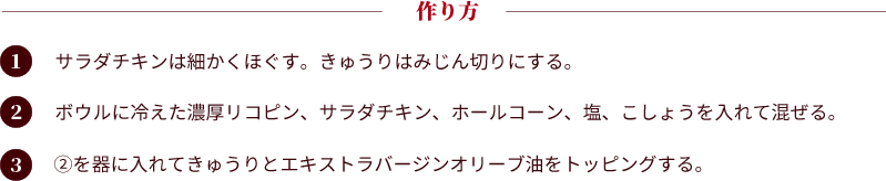 作り方。①：サラダチキンは細かくほぐす。きゅうりはみじん切りにする。②：ボウルに冷えた濃厚リコピン、サラダチキン、ホールコーン、塩、こしょうを入れて混ぜる。③：②を器に入れてきゅうりとエキストラバージンオリーブ油をトッピングする。