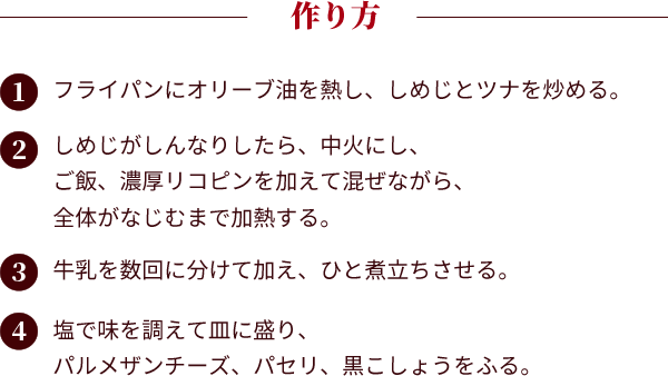 作り方：①フライパンにオリーブ油を熱し、しめじとツナを炒める。②しめじがしんなりしたら、中火にし、ご飯、濃厚リコピンを加えて混ぜながら、全体がなじむまで加熱する。③牛乳を数回に分けて加え、ひと煮立ちさせる。④塩で味を調えて皿に盛り、パルメザンチーズ、パセリ、黒こしょうをふる。