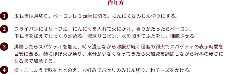 作り方：①玉ねぎは薄切り、ベーコンは1㎝幅に切る。にんにくはみじん切りにする。②フライパンにオリーブ油、にんにくを入れて火にかけ、香りがたったらベーコン、玉ねぎを加えてじっくり炒める。濃厚リコピン、水を加えてふたをし、沸騰させる。③沸騰したらスパゲティを加え、時々混ぜながら沸騰が続く程度の弱火でスパゲティの表示時間を目安に煮る。麺にほぼ火が通り、水分が少なくなってきたら火加減を調節しながら好みの硬さになるまで加熱する。④塩・こしょうで味をととのえ、お好みでパセリのみじん切り、粉チーズをかける。