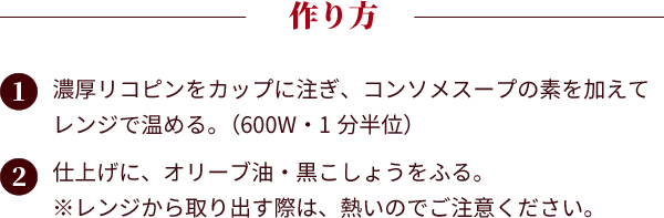 作り方：①濃厚リコピンをカップに注ぎ、コンソメスープの素を加えてレンジで温める。（600W・1分半位）②仕上げに、オリーブ油・黒こしょうをふる。※レンジから取り出す際は、熱いのでご注意ください。