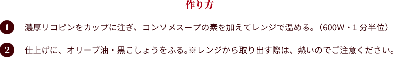 作り方：①濃厚リコピンをカップに注ぎ、コンソメスープの素を加えてレンジで温める。（600W・1分半位）②仕上げに、オリーブ油・黒こしょうをふる。※レンジから取り出す際は、熱いのでご注意ください。